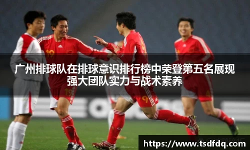 广州排球队在排球意识排行榜中荣登第五名展现强大团队实力与战术素养
